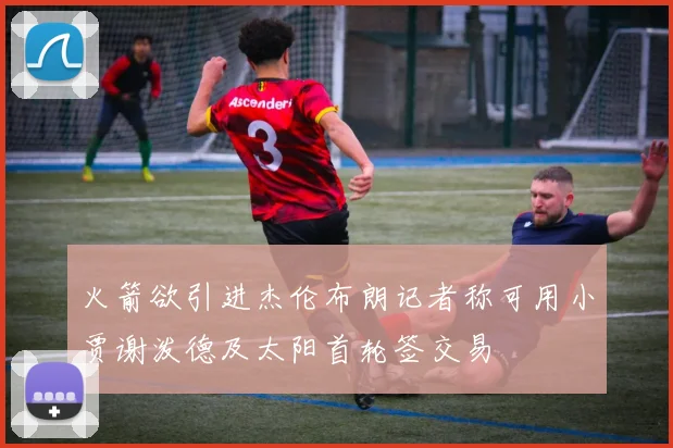 火箭欲引进杰伦布朗记者称可用小贾谢泼德及太阳首轮签交易