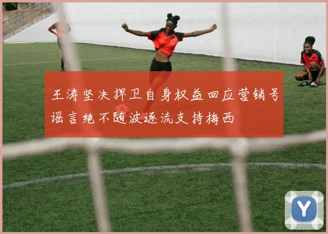 王涛坚决捍卫自身权益回应营销号谣言绝不随波逐流支持梅西