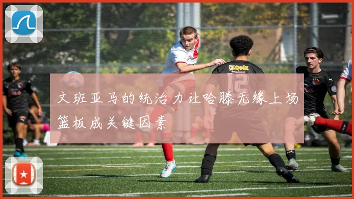 文班亚马的统治力让哈滕无缘上场篮板成关键因素