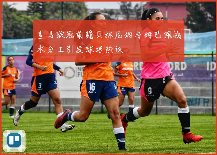 皇马欧冠前瞻贝林厄姆与姆巴佩战术分工引发球迷热议