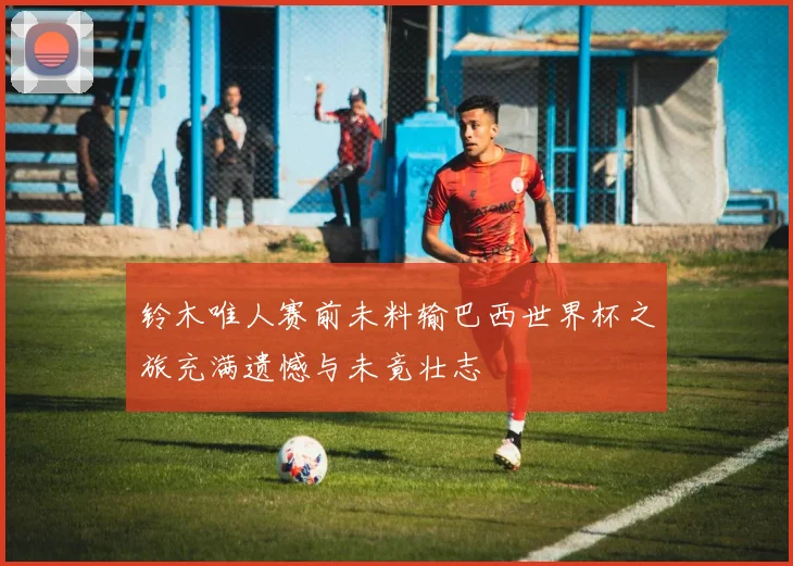 铃木唯人赛前未料输巴西世界杯之旅充满遗憾与未竟壮志