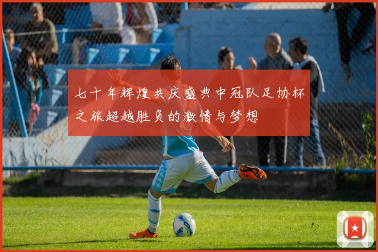 七十年辉煌共庆盛典中冠队足协杯之旅超越胜负的激情与梦想