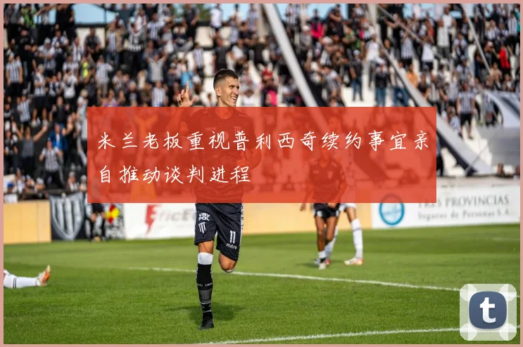 米兰老板重视普利西奇续约事宜亲自推动谈判进程