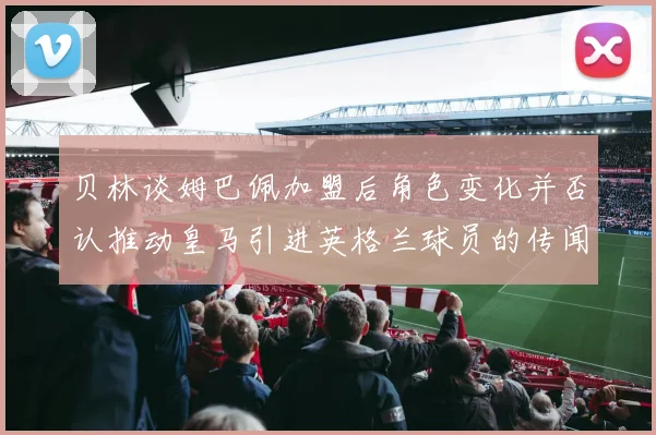 贝林谈姆巴佩加盟后角色变化并否认推动皇马引进英格兰球员的传闻