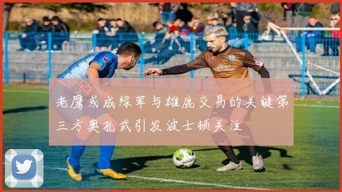 老鹰或成绿军与雄鹿交易的关键第三方奥孔武引发波士顿关注