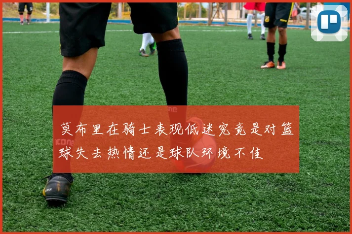 莫布里在骑士表现低迷究竟是对篮球失去热情还是球队环境不佳
