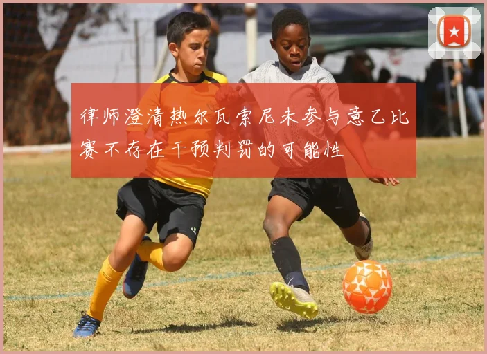 律师澄清热尔瓦索尼未参与意乙比赛不存在干预判罚的可能性