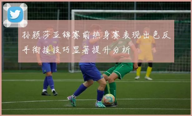 孙颖莎亚锦赛前热身赛表现出色反手衔接技巧显著提升分析