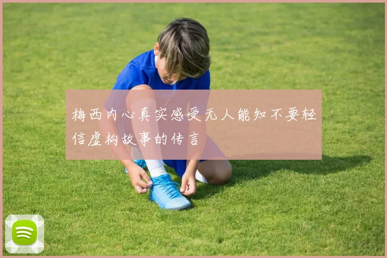 梅西内心真实感受无人能知不要轻信虚构故事的传言