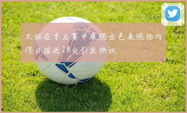 文班在季后赛中展现出色表现场均得分接近28分引发热议
