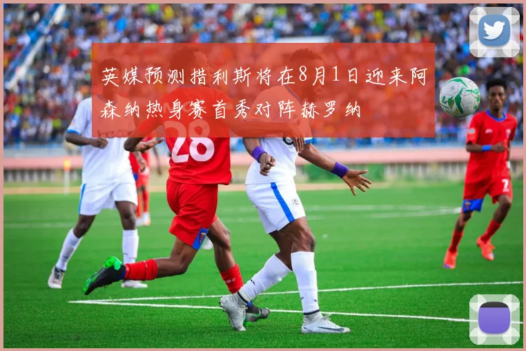 英媒预测措利斯将在8月1日迎来阿森纳热身赛首秀对阵赫罗纳