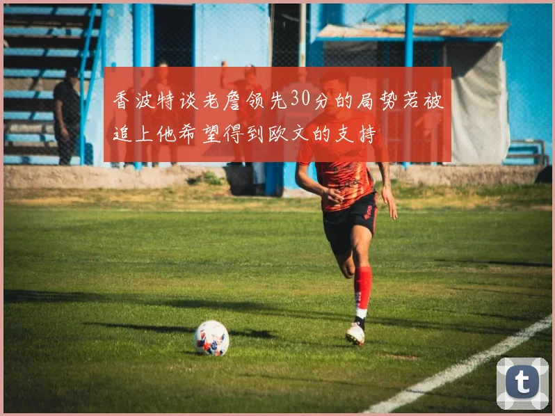香波特谈老詹领先30分的局势若被追上他希望得到欧文的支持