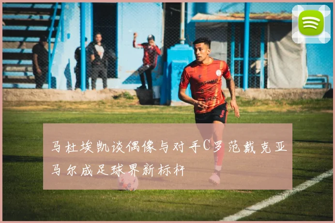 马杜埃凯谈偶像与对手C罗范戴克亚马尔成足球界新标杆