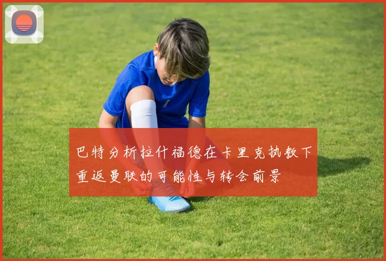 巴特分析拉什福德在卡里克执教下重返曼联的可能性与转会前景