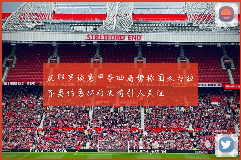 皮耶罗谈意甲争四局势称国米与拉齐奥的意杯对决将引人关注