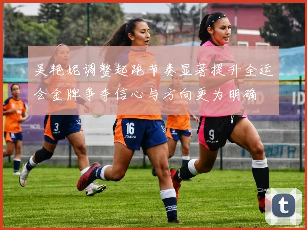 吴艳妮调整起跑节奏显著提升全运会金牌争夺信心与方向更为明确