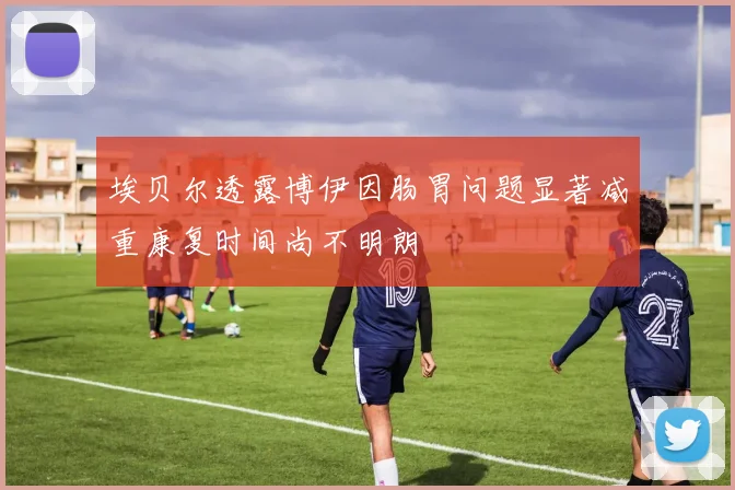 埃贝尔透露博伊因肠胃问题显著减重康复时间尚不明朗