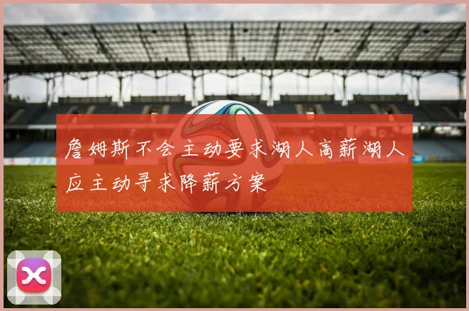 詹姆斯不会主动要求湖人高薪湖人应主动寻求降薪方案