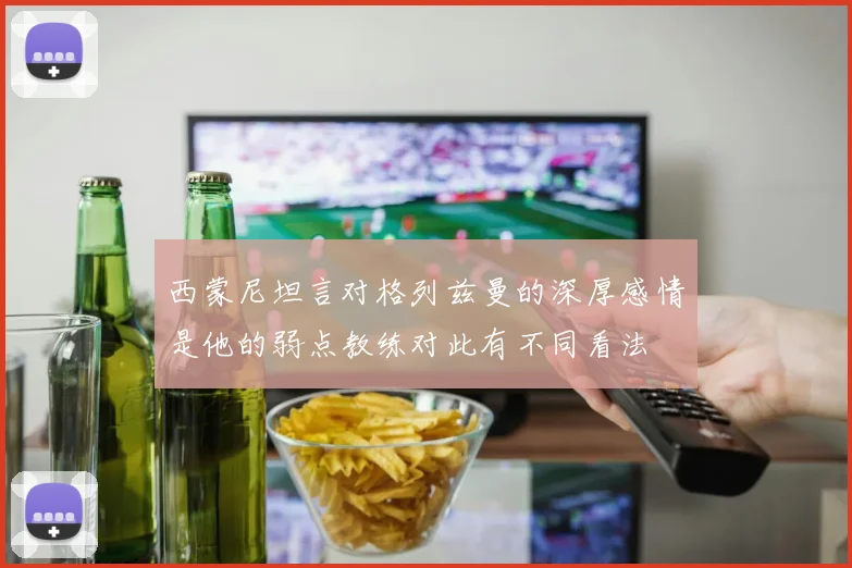 西蒙尼坦言对格列兹曼的深厚感情是他的弱点教练对此有不同看法