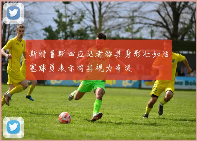 斯特鲁斯回应记者称其身形壮如活塞球员表示将其视为夸奖