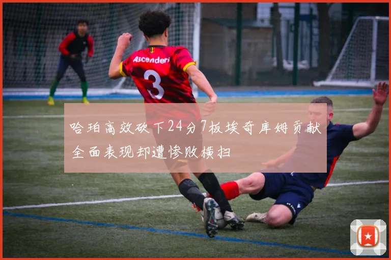 哈珀高效砍下24分7板埃奇库姆贡献全面表现却遭惨败横扫