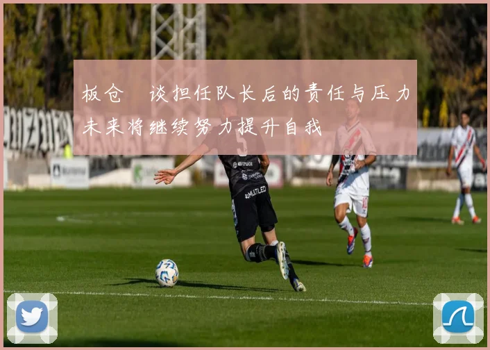 板仓滉谈担任队长后的责任与压力未来将继续努力提升自我