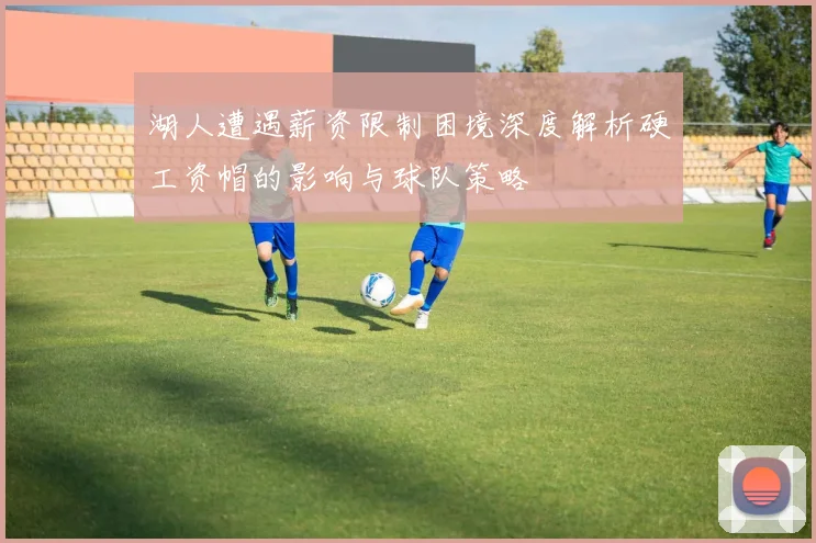 湖人遭遇薪资限制困境深度解析硬工资帽的影响与球队策略