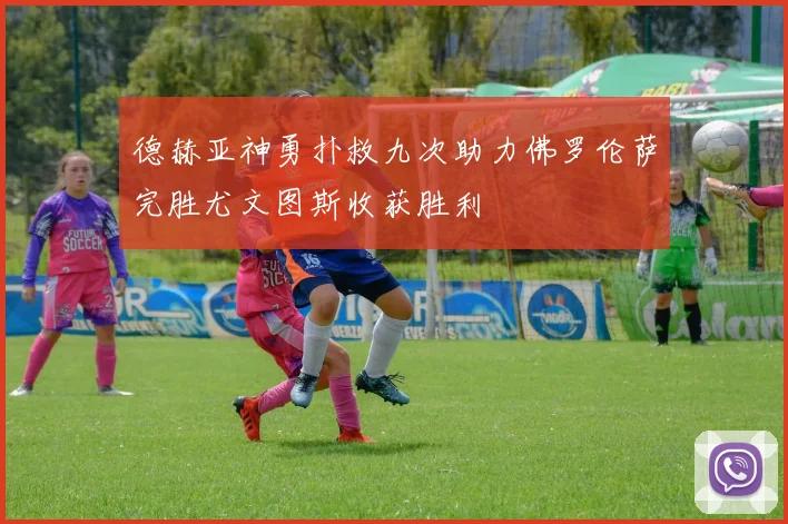 德赫亚神勇扑救九次助力佛罗伦萨完胜尤文图斯收获胜利