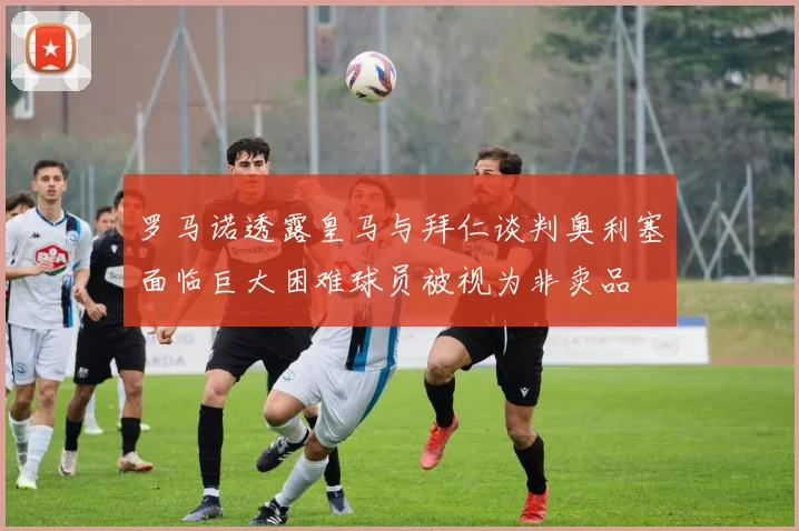 罗马诺透露皇马与拜仁谈判奥利塞面临巨大困难球员被视为非卖品