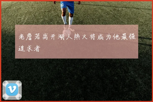 老詹若离开湖人热火将成为他最强追求者
