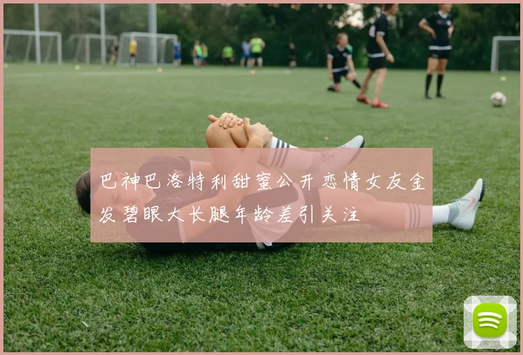 巴神巴洛特利甜蜜公开恋情女友金发碧眼大长腿年龄差引关注