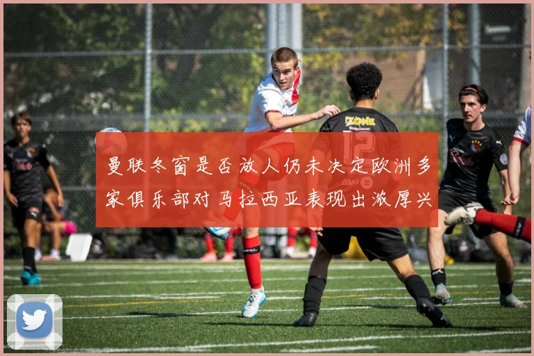 曼联冬窗是否放人仍未决定欧洲多家俱乐部对马拉西亚表现出浓厚兴趣