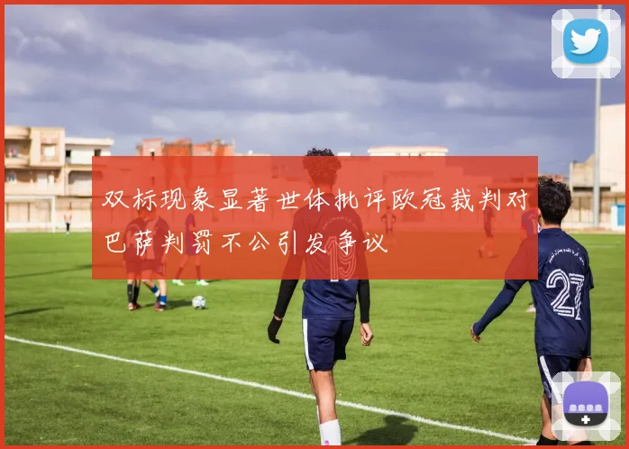 双标现象显著世体批评欧冠裁判对巴萨判罚不公引发争议